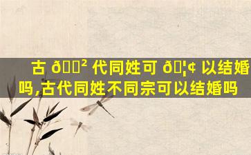 古 🌲 代同姓可 🦢 以结婚吗,古代同姓不同宗可以结婚吗